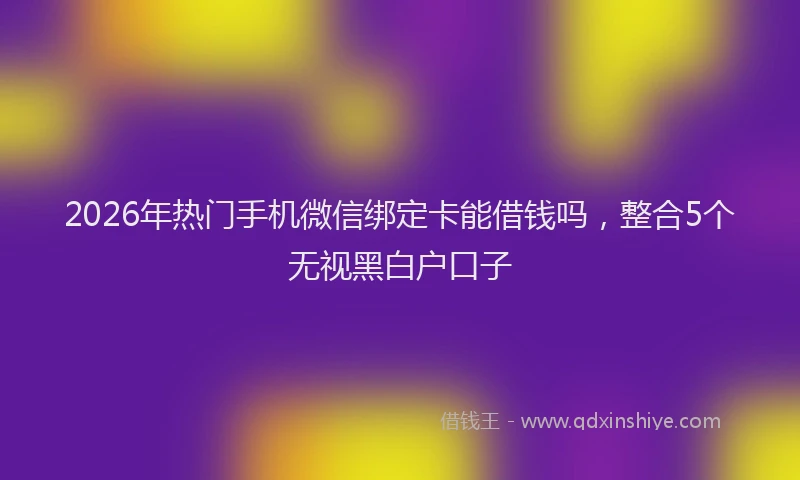 2026年热门手机微信绑定卡能借钱吗，整合5个无视黑白户口子