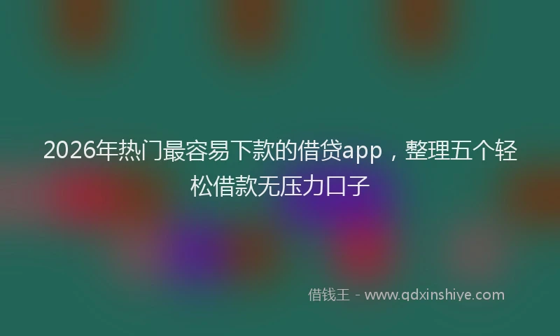 2026年热门最容易下款的借贷app，整理五个轻松借款无压力口子