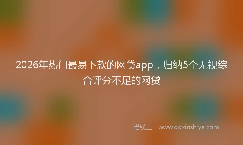 2026年热门最易下款的网贷app，归纳5个无视综合评分不足的网贷