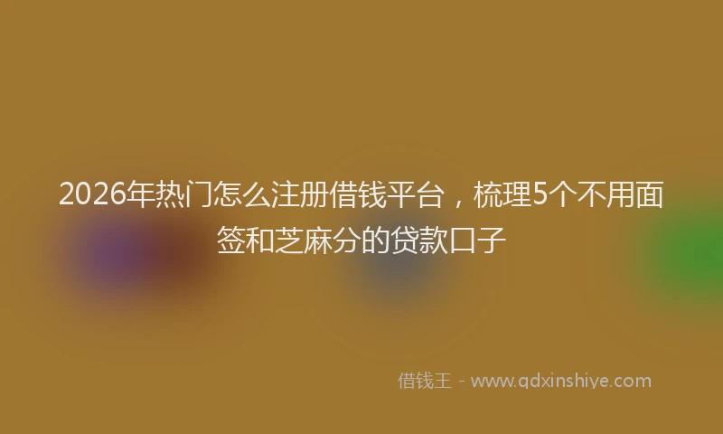 2026年热门怎么注册借钱平台，梳理5个不用面签和芝麻分的贷款口子