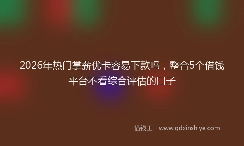 2026年热门掌薪优卡容易下款吗,整合5个借钱平台不看综合评估的口子
