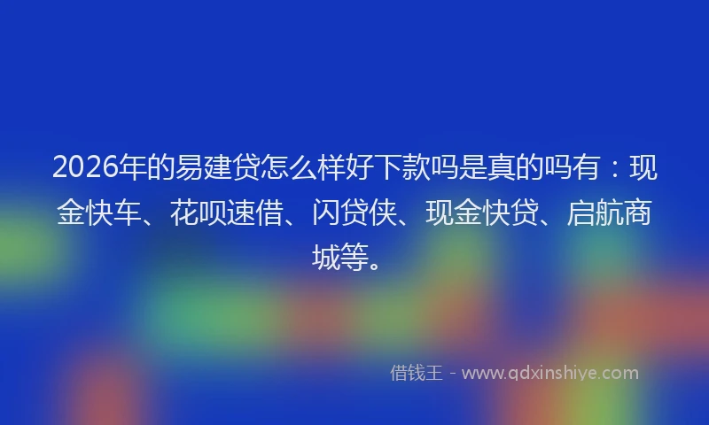 2026年的易建贷怎么样好下款吗是真的吗有：现金快车、花呗速借、闪贷侠、现金快贷、启航商城等。
