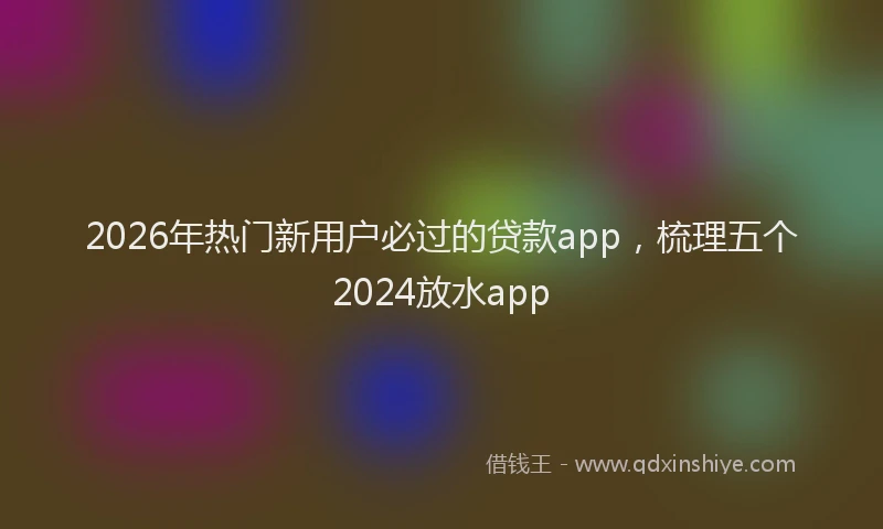 2026年热门新用户必过的贷款app，梳理五个2024放水app
