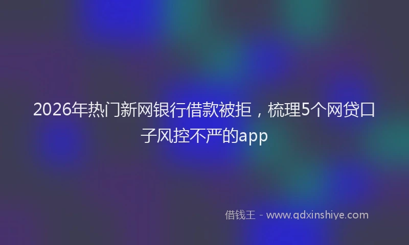 2026年热门新网银行借款被拒，梳理5个网贷口子风控不严的app