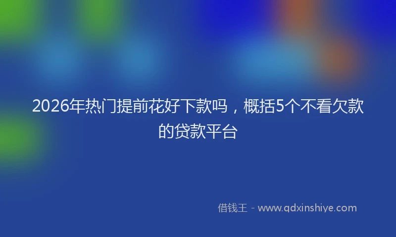 2026年热门提前花好下款吗,概括5个不看欠款的贷款平台