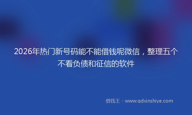 2026年热门新号码能不能借钱呢微信，整理五个不看负债和征信的软件