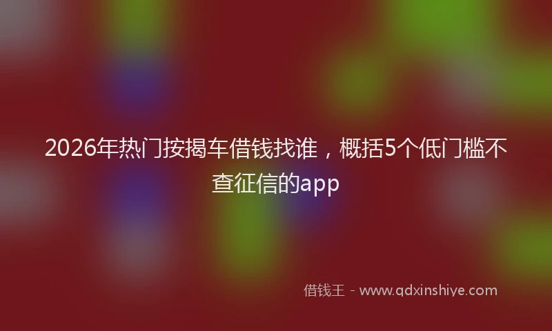 2026年热门按揭车借钱找谁，概括5个低门槛不查征信的app
