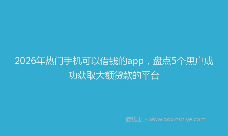 2026年热门手机可以借钱的app，盘点5个黑户成功获取大额贷款的平台