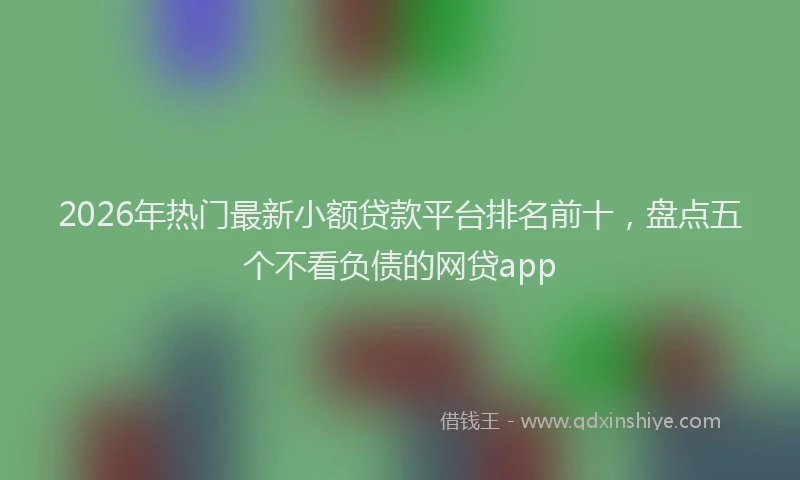 2026年热门最新小额贷款平台排名前十,盘点五个不看负债的网贷app