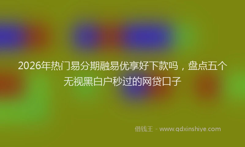 2026年热门易分期融易优享好下款吗，盘点五个无视黑白户秒过的网贷口子