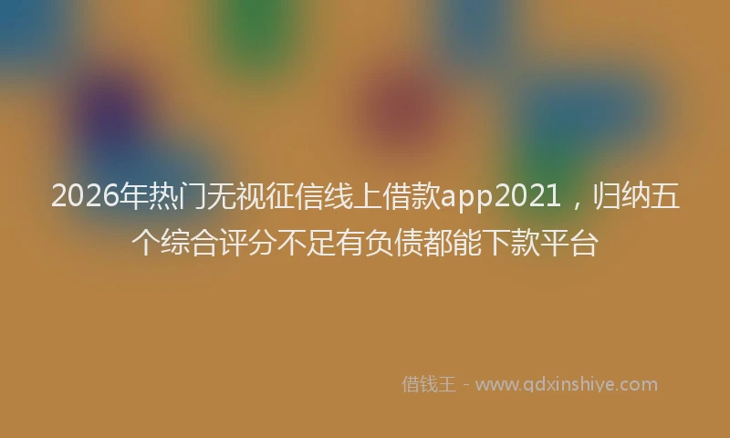 2026年热门无视征信线上借款app2021，归纳五个综合评分不足有负债都能下款平台