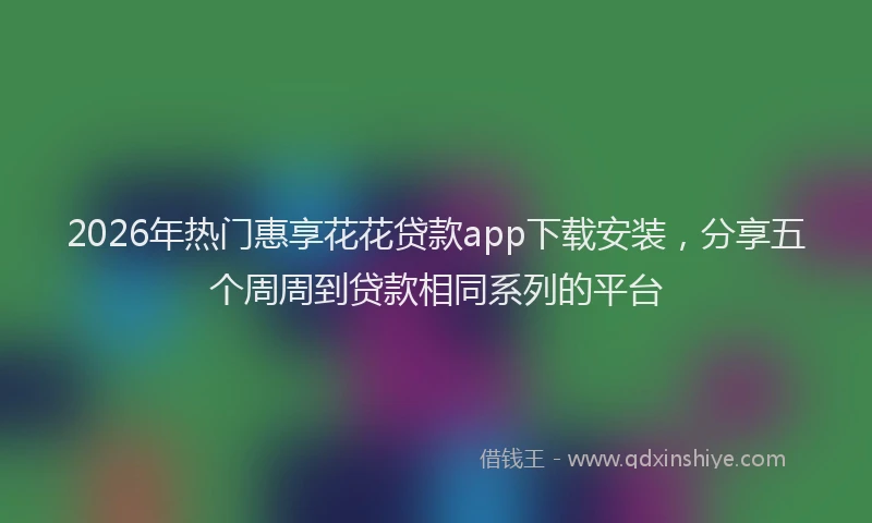 2026年热门惠享花花贷款app下载安装，分享五个周周到贷款相同系列的平台