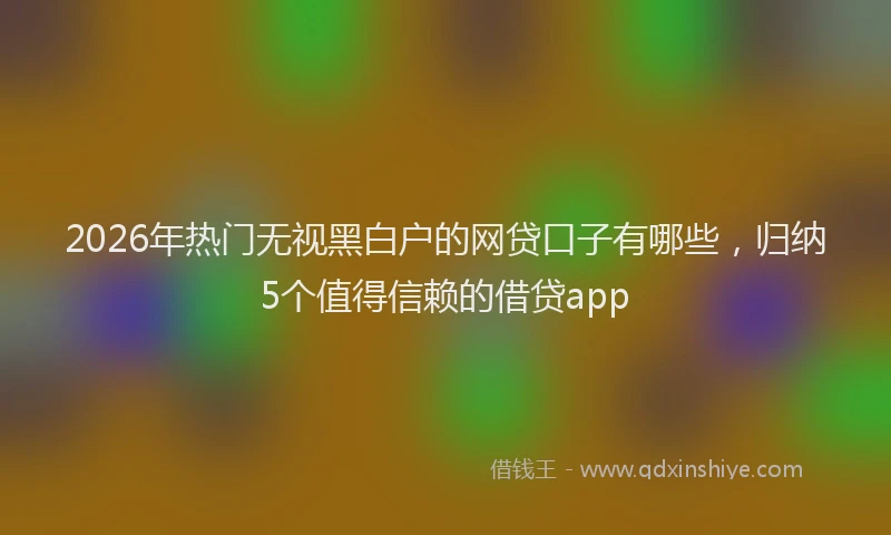 2026年热门无视黑白户的网贷口子有哪些，归纳5个值得信赖的借贷app