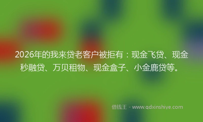 2026年的我来贷老客户被拒有：现金飞贷、现金秒融贷、万贝租物、现金盒子、小金鹿贷等。