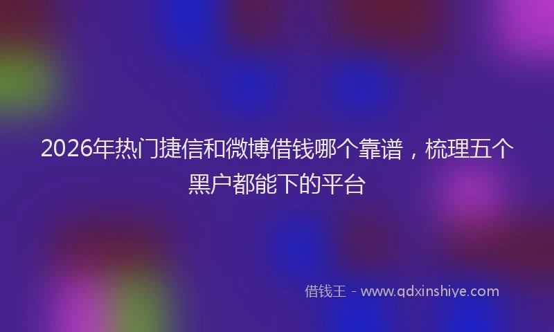 2026年热门捷信和微博借钱哪个靠谱，梳理五个黑户都能下的平台