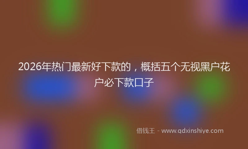 2026年热门最新好下款的,概括五个无视黑户花户必下款口子