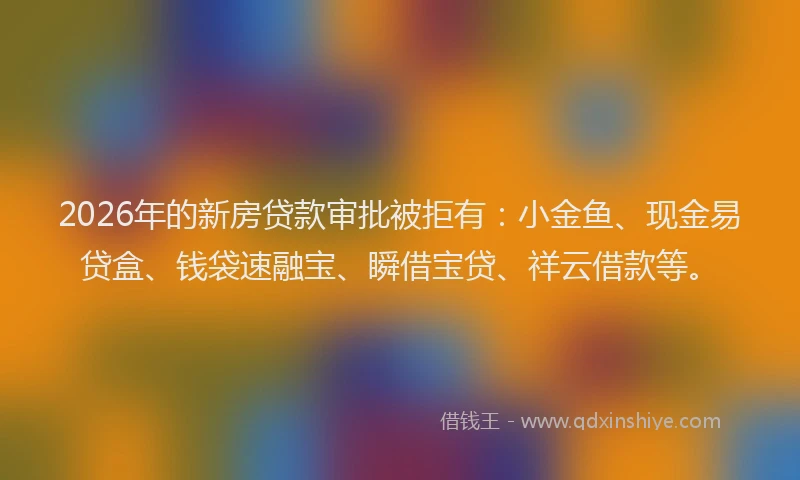 2026年的新房贷款审批被拒有：小金鱼、现金易贷盒、钱袋速融宝、瞬借宝贷、祥云借款等。
