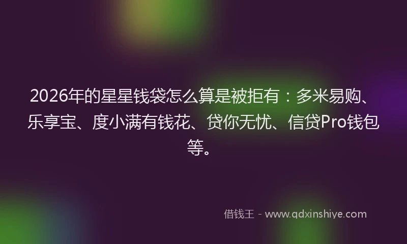 2026年的星星钱袋怎么算是被拒有：多米易购、乐享宝、度小满有钱花、贷你无忧、信贷Pro钱包等。