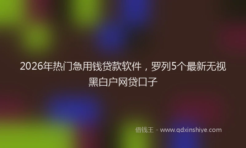 2026年热门急用钱贷款软件，罗列5个最新无视黑白户网贷口子