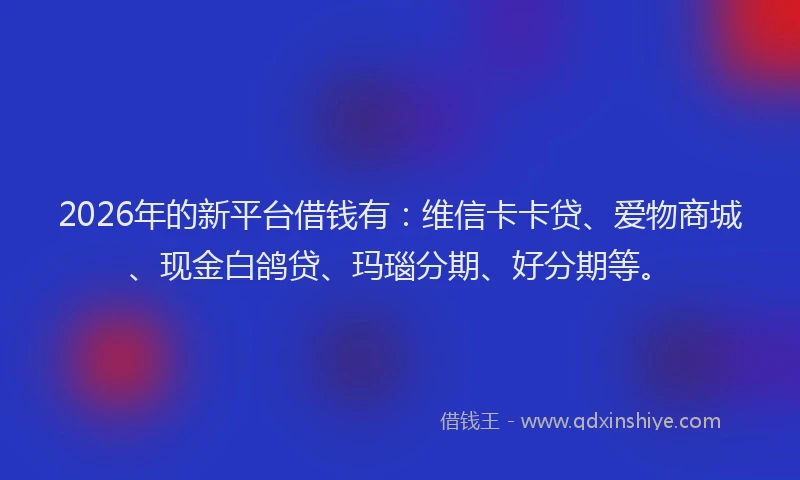 2026年的新平台借钱有：维信卡卡贷、爱物商城、现金白鸽贷、玛瑙分期、好分期等。