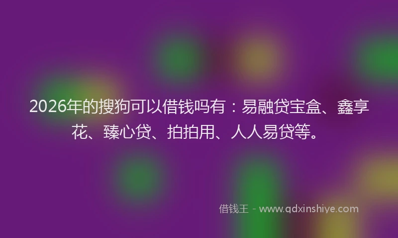 2026年的搜狗可以借钱吗有：易融贷宝盒、鑫享花、臻心贷、拍拍用、人人易贷等。