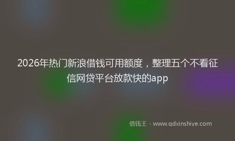 2026年热门新浪借钱可用额度，整理五个不看征信网贷平台放款快的app