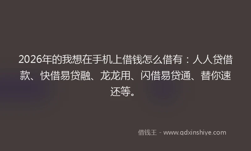2026年的我想在手机上借钱怎么借有：人人贷借款、快借易贷融、龙龙用、闪借易贷通、替你速还等。
