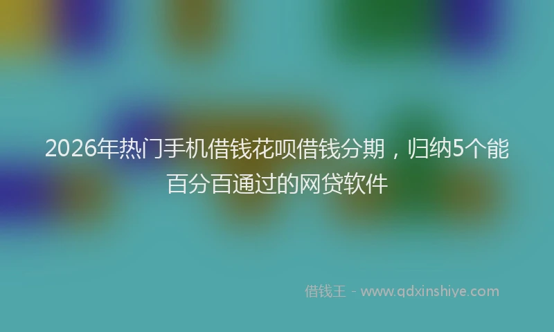 2026年热门手机借钱花呗借钱分期,归纳5个能百分百通过的网贷软件