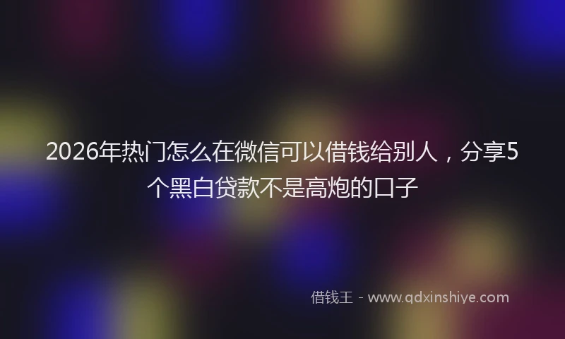 2026年热门怎么在微信可以借钱给别人，分享5个黑白贷款不是高炮的口子