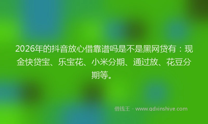 2026年的抖音放心借靠谱吗是不是黑网贷有：现金快贷宝、乐宝花、小米分期、通过放、花豆分期等。