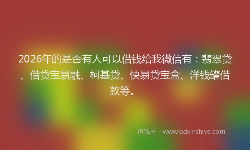 2026年的是否有人可以借钱给我微信有：翡翠贷、借贷宝易融、柯基贷、快易贷宝盒、洋钱罐借款等。