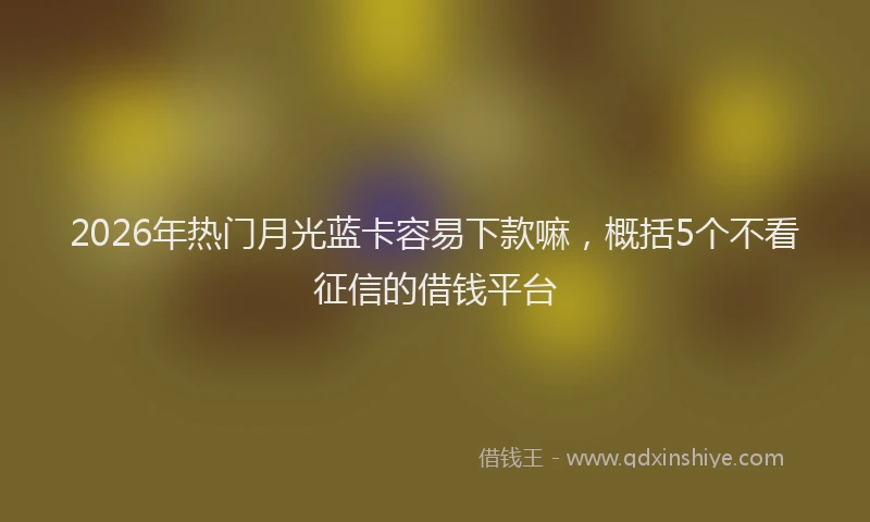 2026年热门月光蓝卡容易下款嘛，概括5个不看征信的借钱平台