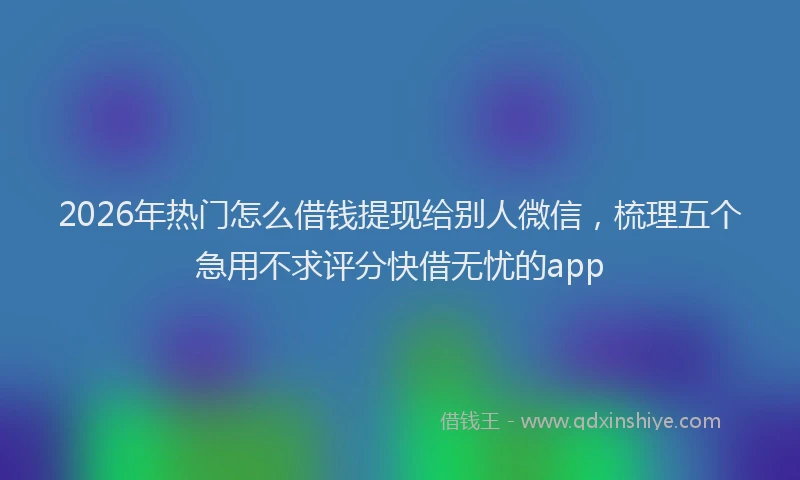 2026年热门怎么借钱提现给别人微信,梳理五个急用不求评分快借无忧的app