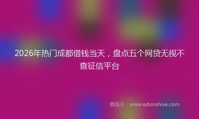 2026年热门成都借钱当天,盘点五个网贷无视不查征信平台