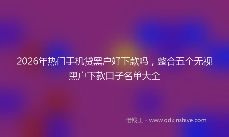 2026年热门手机贷黑户好下款吗，整合五个无视黑户下款口子名单大全