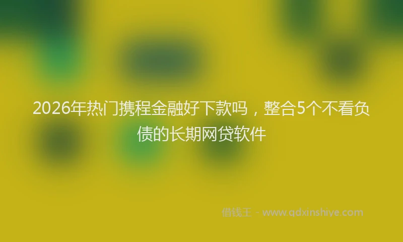 2026年热门携程金融好下款吗，整合5个不看负债的长期网贷软件