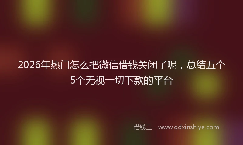 2026年热门怎么把微信借钱关闭了呢，总结五个5个无视一切下款的平台
