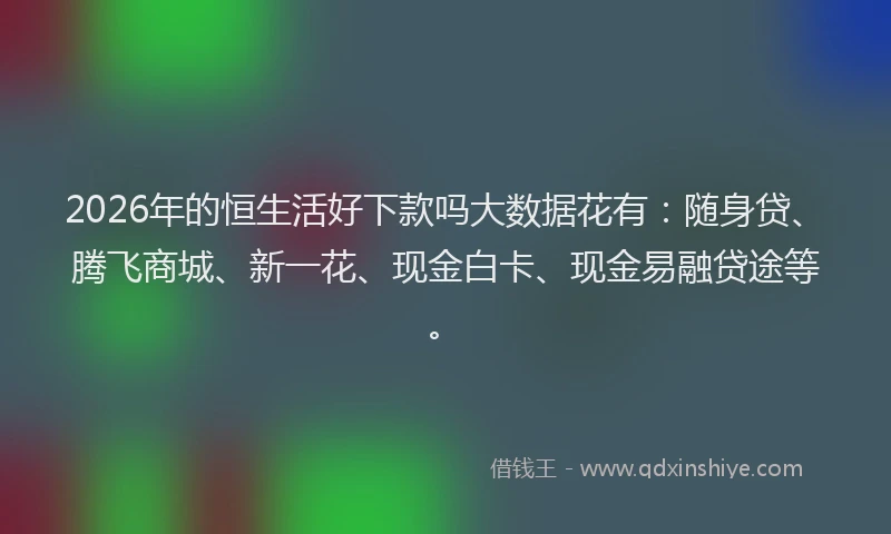 2026年的恒生活好下款吗大数据花有：随身贷、腾飞商城、新一花、现金白卡、现金易融贷途等。