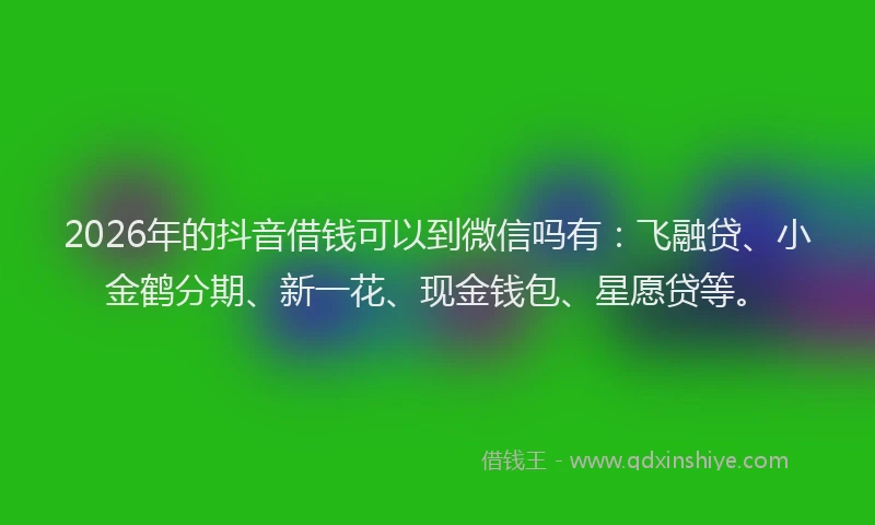 2026年的抖音借钱可以到微信吗有：飞融贷、小金鹤分期、新一花、现金钱包、星愿贷等。