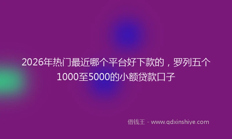2026年热门最近哪个平台好下款的，罗列五个1000至5000的小额贷款口子