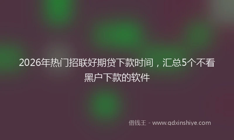 2026年热门招联好期贷下款时间,汇总5个不看黑户下款的软件
