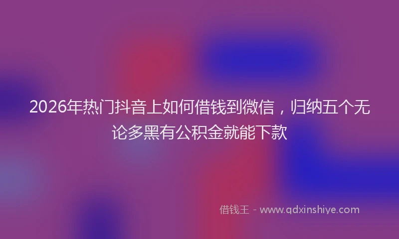2026年热门抖音上如何借钱到微信，归纳五个无论多黑有公积金就能下款