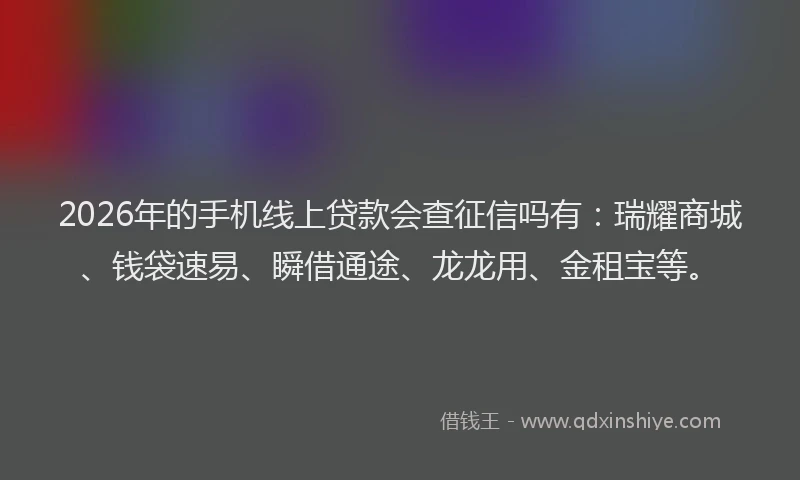 2026年的手机线上贷款会查征信吗有：瑞耀商城、钱袋速易、瞬借通途、龙龙用、金租宝等。