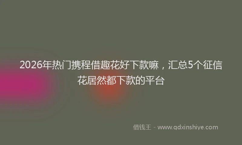 2026年热门携程借趣花好下款嘛，汇总5个征信花居然都下款的平台