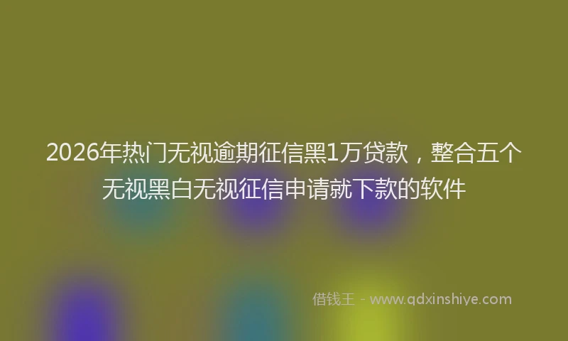 2026年热门无视逾期征信黑1万贷款，整合五个无视黑白无视征信申请就下款的软件