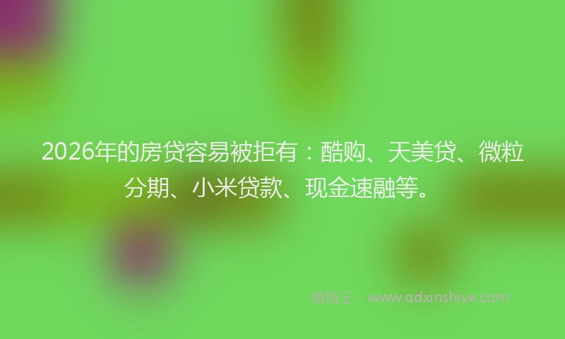 2026年的房贷容易被拒有：酷购、天美贷、微粒分期、小米贷款、现金速融等。