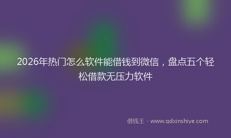2026年热门怎么软件能借钱到微信，盘点五个轻松借款无压力软件