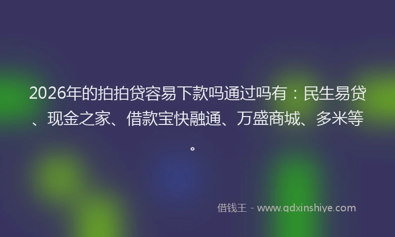 2026年的拍拍贷容易下款吗通过吗有：民生易贷、现金之家、借款宝快融通、万盛商城、多米等。