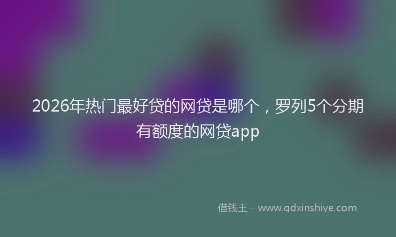 2026年热门最好贷的网贷是哪个,罗列5个分期有额度的网贷app
