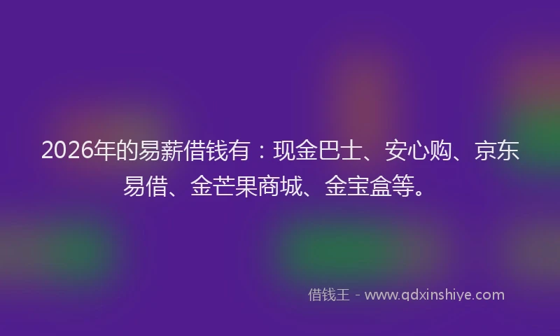 2026年的易薪借钱有:现金巴士、安心购、京东易借、金芒果商城、金宝盒等。
